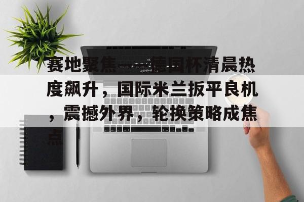 开云在线登陆入口-赛地聚焦——德国杯清晨热度飙升，国际米兰扳平良机，震撼外界，轮换策略成焦点