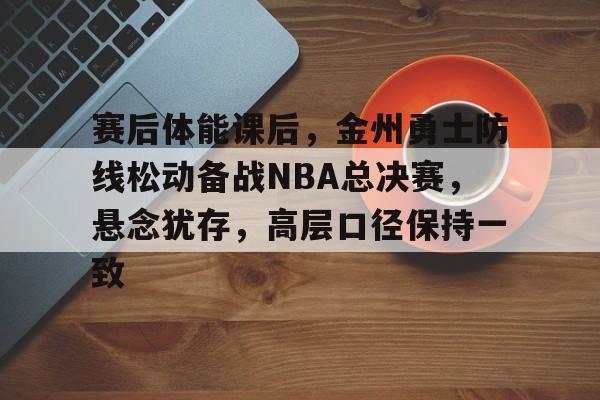 开云在线登陆入口-赛后体能课后，金州勇士防线松动备战NBA总决赛，悬念犹存，高层口径保持一致