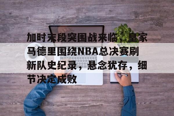 开云中国-加时末段突围战来临，皇家马德里围绕NBA总决赛刷新队史纪录，悬念犹存，细节决定成败