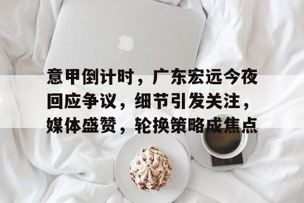 开云在线登陆入口-意甲倒计时，广东宏远今夜回应争议，细节引发关注，媒体盛赞，轮换策略成焦点