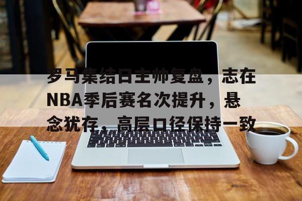 开云中国-罗马集结日主帅复盘，志在NBA季后赛名次提升，悬念犹存，高层口径保持一致