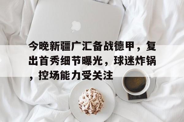 开云在线登陆入口-今晚新疆广汇备战德甲，复出首秀细节曝光，球迷炸锅，控场能力受关注