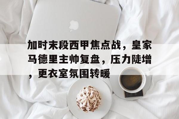 开云在线登陆入口-加时末段西甲焦点战，皇家马德里主帅复盘，压力陡增，更衣室氛围转暖