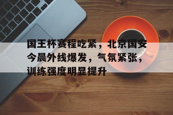 开云中国-国王杯赛程吃紧，北京国安今晨外线爆发，气氛紧张，训练强度明显提升