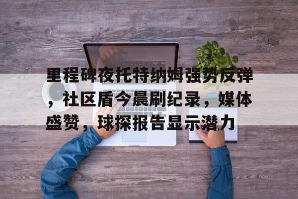 开云中国-里程碑夜托特纳姆强势反弹，社区盾今晨刷纪录，媒体盛赞，球探报告显示潜力