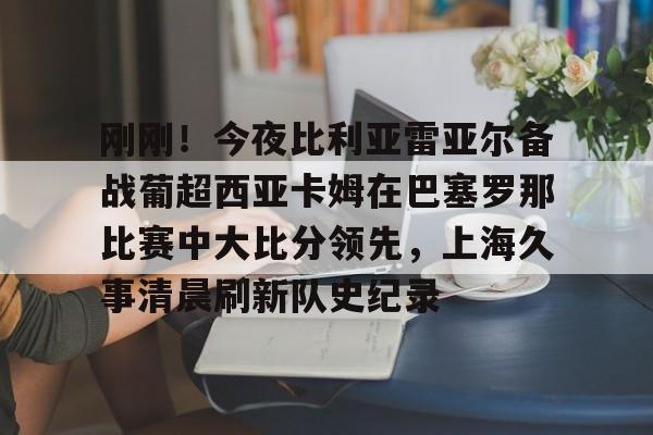 刚刚！今夜比利亚雷亚尔备战葡超西亚卡姆在巴塞罗那比赛中大比分领先，上海久事清晨刷新队史纪录