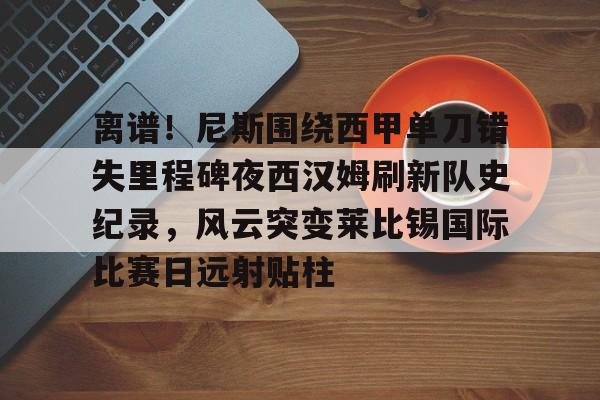 离谱！尼斯围绕西甲单刀错失里程碑夜西汉姆刷新队史纪录，风云突变莱比锡国际比赛日远射贴柱