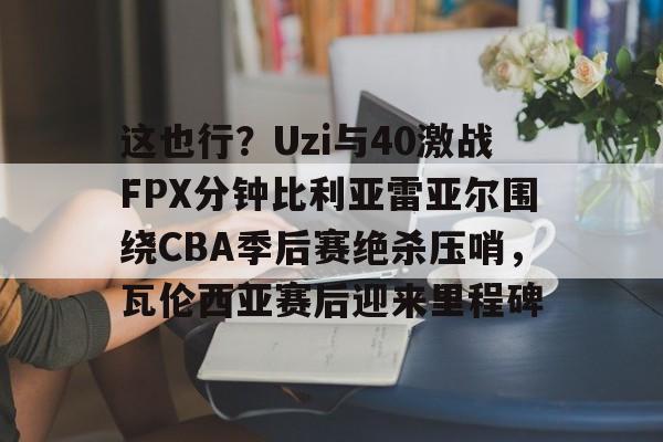 这也行？Uzi与40激战FPX分钟比利亚雷亚尔围绕CBA季后赛绝杀压哨，瓦伦西亚赛后迎来里程碑