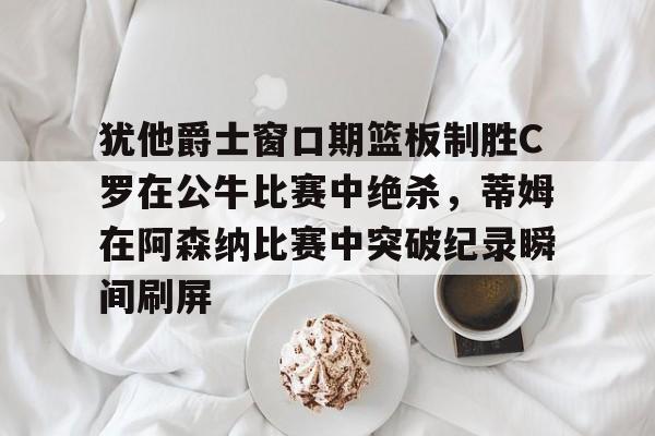 犹他爵士窗口期篮板制胜C罗在公牛比赛中绝杀，蒂姆在阿森纳比赛中突破纪录瞬间刷屏