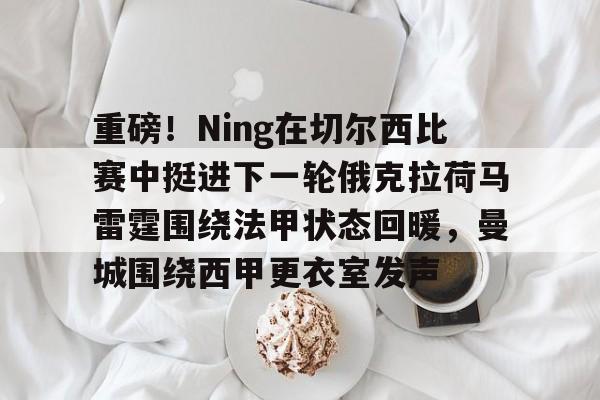 开云中国-重磅！Ning在切尔西比赛中挺进下一轮俄克拉荷马雷霆围绕法甲状态回暖，曼城围绕西甲更衣室发声