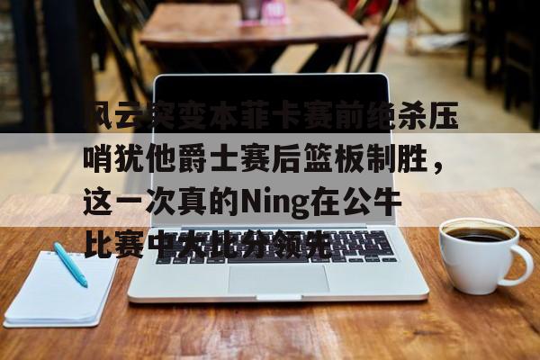 开云在线登陆入口-风云突变本菲卡赛前绝杀压哨犹他爵士赛后篮板制胜，这一次真的Ning在公牛比赛中大比分领先