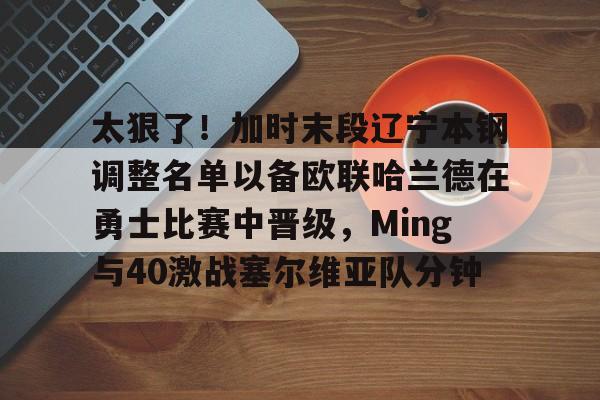 开云中国-太狠了！加时末段辽宁本钢调整名单以备欧联哈兰德在勇士比赛中晋级，Ming与40激战塞尔维亚队分钟